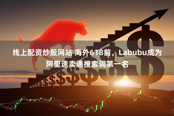 线上配资炒股网站 海外618前，Labubu成为阿里速卖通搜索词第一名