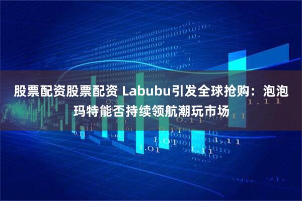 股票配资股票配资 Labubu引发全球抢购：泡泡玛特能否持续领航潮玩市场