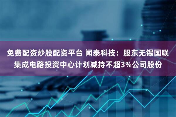 免费配资炒股配资平台 闻泰科技：股东无锡国联集成电路投资中心计划减持不超3%公司股份