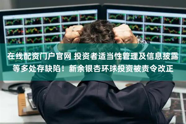 在线配资门户官网 投资者适当性管理及信息披露等多处存缺陷！新余银杏环球投资被责令改正