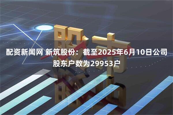 配资新闻网 新筑股份：截至2025年6月10日公司股东户数为29953户