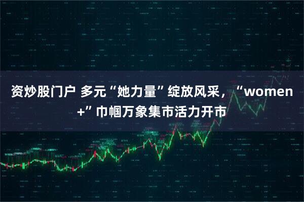 资炒股门户 多元“她力量”绽放风采，“women+”巾帼万象集市活力开市