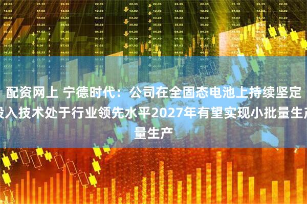 配资网上 宁德时代：公司在全固态电池上持续坚定投入技术处于行业领先水平2027年有望实现小批量生产