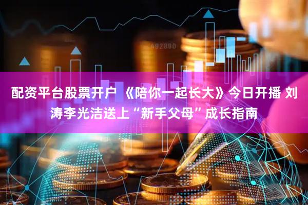 配资平台股票开户 《陪你一起长大》今日开播 刘涛李光洁送上“新手父母”成长指南
