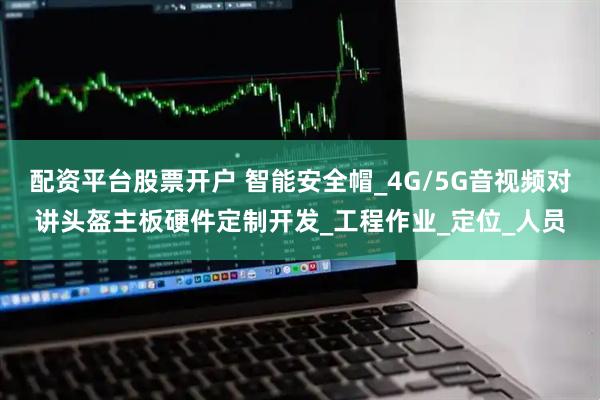配资平台股票开户 智能安全帽_4G/5G音视频对讲头盔主板硬件定制开发_工程作业_定位_人员