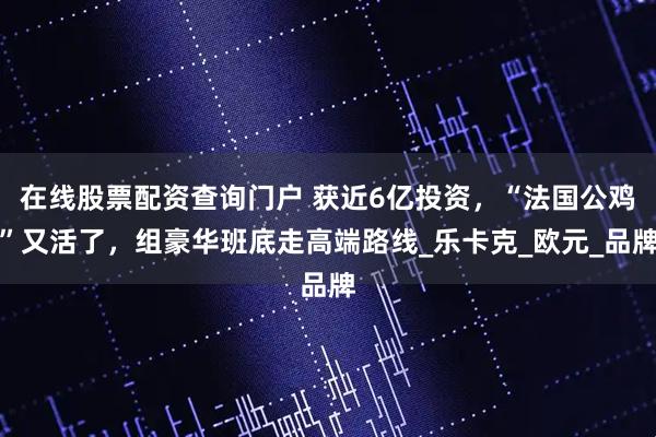 在线股票配资查询门户 获近6亿投资，“法国公鸡”又活了，组豪华班底走高端路线_乐卡克_欧元_品牌