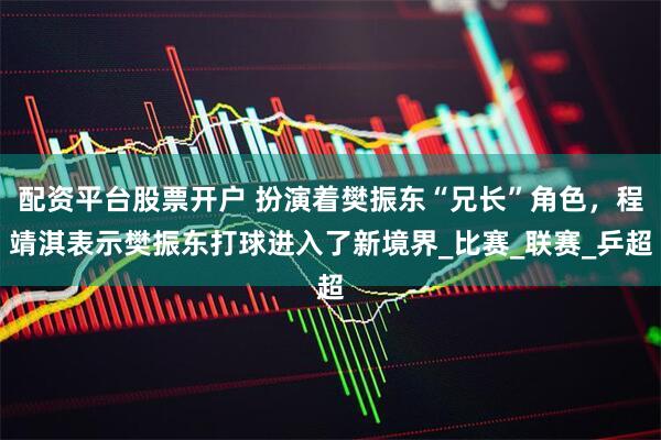 配资平台股票开户 扮演着樊振东“兄长”角色，程靖淇表示樊振东打球进入了新境界_比赛_联赛_乒超