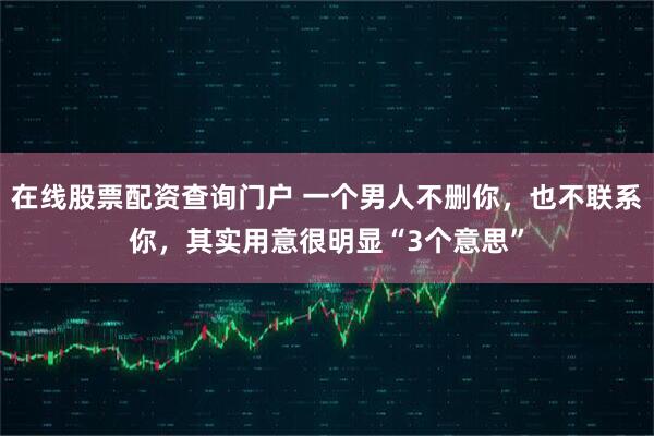 在线股票配资查询门户 一个男人不删你，也不联系你，其实用意很明显“3个意思”