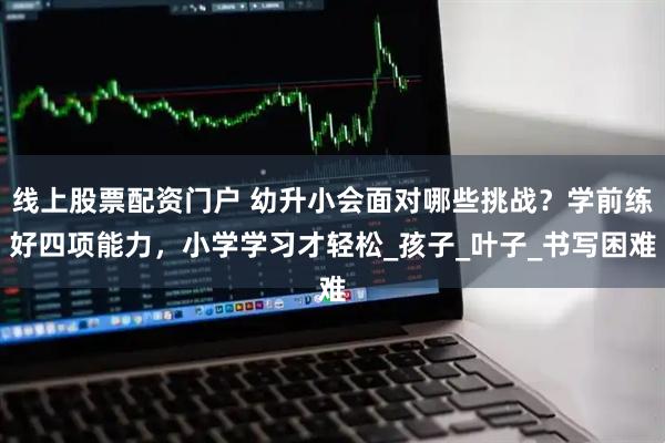 线上股票配资门户 幼升小会面对哪些挑战？学前练好四项能力，小学学习才轻松_孩子_叶子_书写困难
