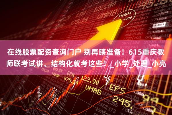 在线股票配资查询门户 别再瞎准备！615重庆教师联考试讲、结构化就考这些！_小学_处理_小亮