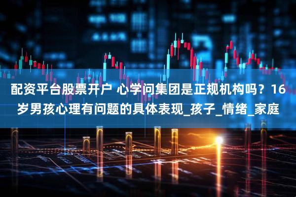 配资平台股票开户 心学问集团是正规机构吗？16岁男孩心理有问题的具体表现_孩子_情绪_家庭