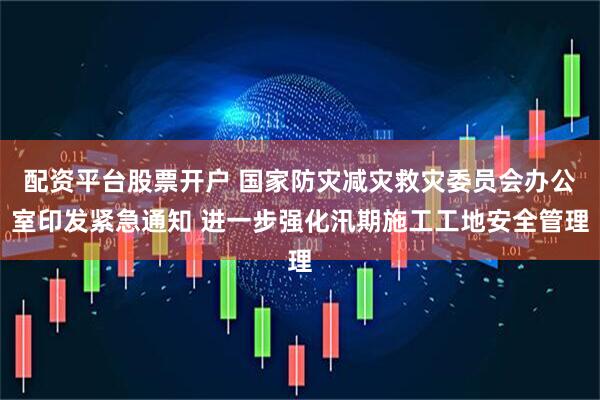 配资平台股票开户 国家防灾减灾救灾委员会办公室印发紧急通知 进一步强化汛期施工工地安全管理