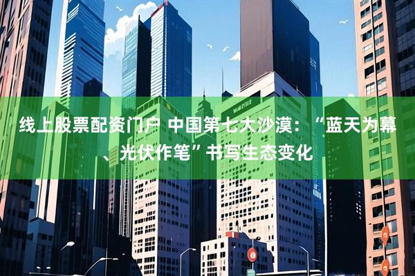 线上股票配资门户 中国第七大沙漠：“蓝天为幕、光伏作笔”书写生态变化