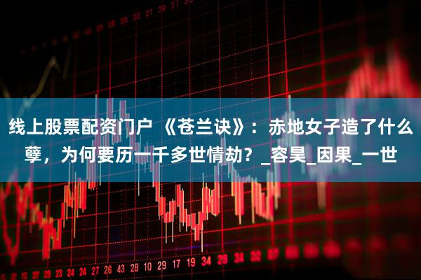 线上股票配资门户 《苍兰诀》：赤地女子造了什么孽，为何要历一千多世情劫？_容昊_因果_一世