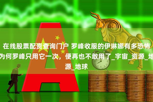 在线股票配资查询门户 罗峰收服的伊琳娜有多恐怖，为何罗峰只用它一次，便再也不敢用了_宇宙_资源_地球