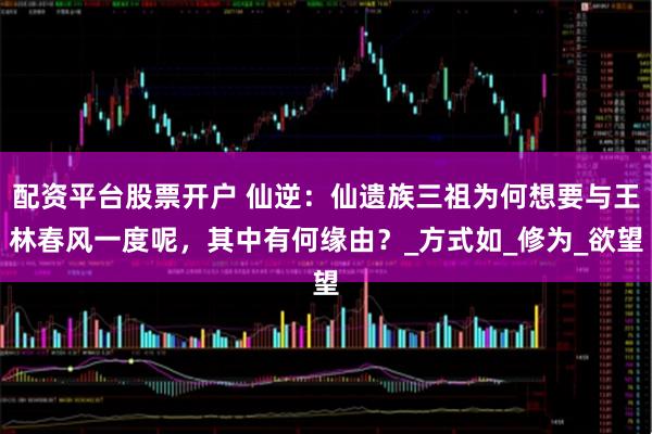 配资平台股票开户 仙逆：仙遗族三祖为何想要与王林春风一度呢，其中有何缘由？_方式如_修为_欲望