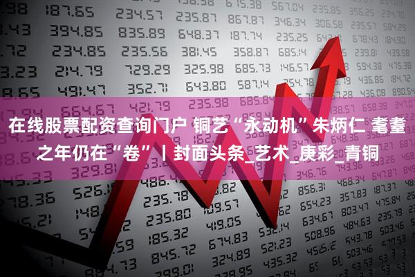 在线股票配资查询门户 铜艺“永动机”朱炳仁 耄耋之年仍在“卷”丨封面头条_艺术_庚彩_青铜
