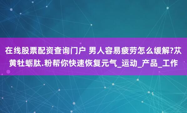 在线股票配资查询门户 男人容易疲劳怎么缓解?苁黄牡蛎肽.粉帮你快速恢复元气_运动_产品_工作