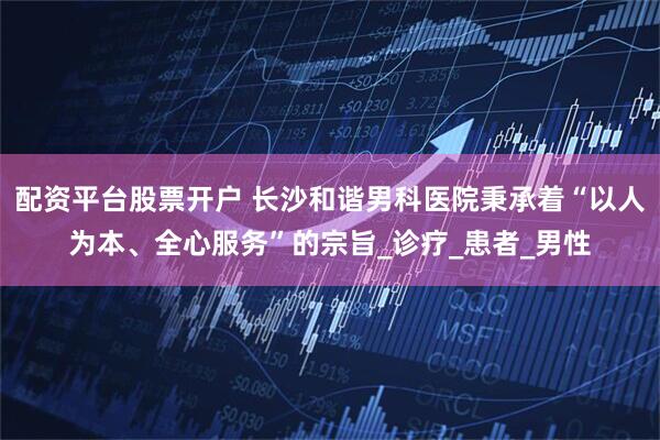 配资平台股票开户 长沙和谐男科医院秉承着“以人为本、全心服务”的宗旨_诊疗_患者_男性