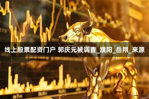 线上股票配资门户 郭庆元被调查_濮阳_岳翔_来源
