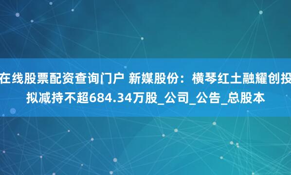 在线股票配资查询门户 新媒股份：横琴红土融耀创投拟减持不超684.34万股_公司_公告_总股本