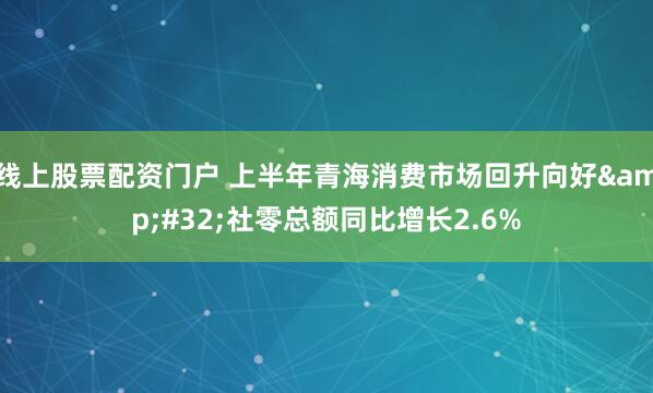 线上股票配资门户 上半年青海消费市场回升向好&#32;社零总额同比增长2.6%