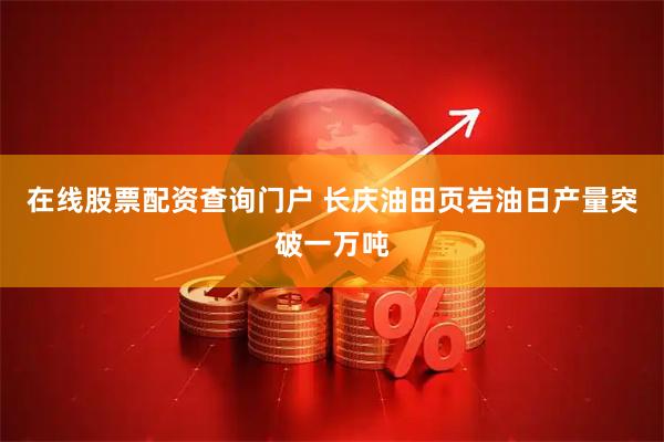 在线股票配资查询门户 长庆油田页岩油日产量突破一万吨