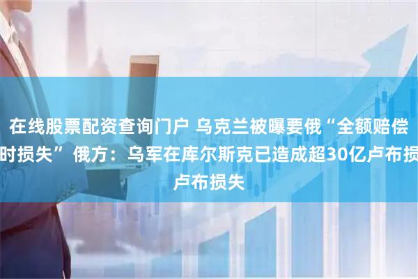 在线股票配资查询门户 乌克兰被曝要俄“全额赔偿战时损失” 俄方：乌军在库尔斯克已造成超30亿卢布损失