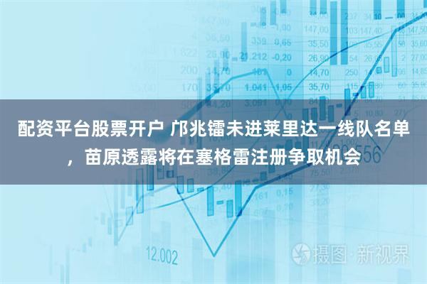 配资平台股票开户 邝兆镭未进莱里达一线队名单，苗原透露将在塞格雷注册争取机会