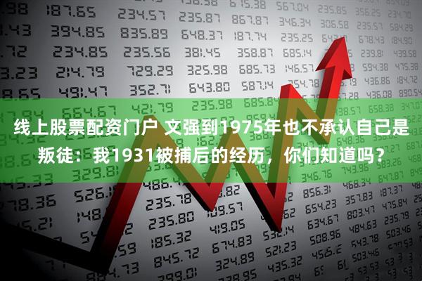 线上股票配资门户 文强到1975年也不承认自己是叛徒：我1931被捕后的经历，你们知道吗？