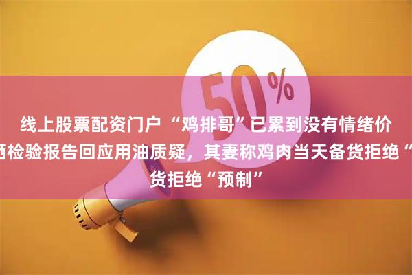 线上股票配资门户 “鸡排哥”已累到没有情绪价值！晒检验报告回应用油质疑，其妻称鸡肉当天备货拒绝“预制”