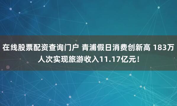 在线股票配资查询门户 青浦假日消费创新高 183万人次实现旅游收入11.17亿元！