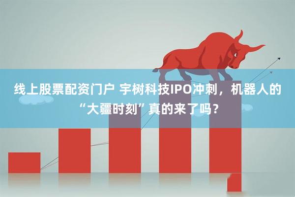 线上股票配资门户 宇树科技IPO冲刺，机器人的“大疆时刻”真的来了吗？