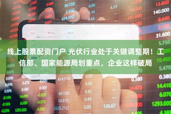 线上股票配资门户 光伏行业处于关键调整期！工信部、国家能源局划重点，企业这样破局