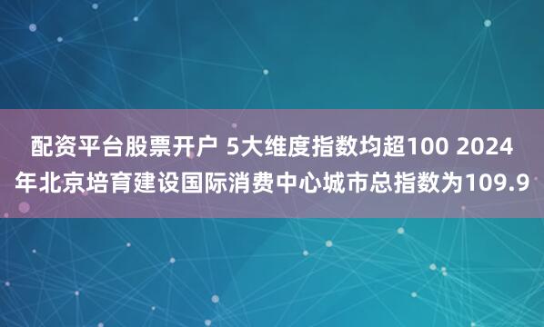 配资平台股票开户 5大维度指数均超100 2024年北京培育建设国际消费中心城市总指数为109.9