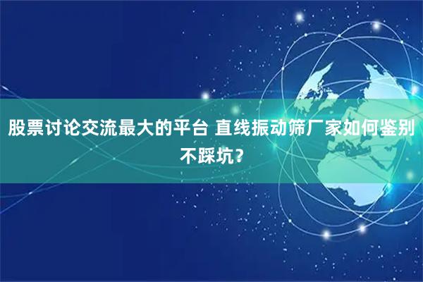股票讨论交流最大的平台 直线振动筛厂家如何鉴别不踩坑？