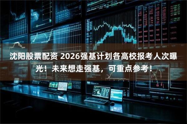 沈阳股票配资 2026强基计划各高校报考人次曝光！未来想走强基，可重点参考！