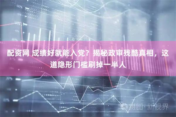 配资网 成绩好就能入党？揭秘政审残酷真相，这道隐形门槛刷掉一半人