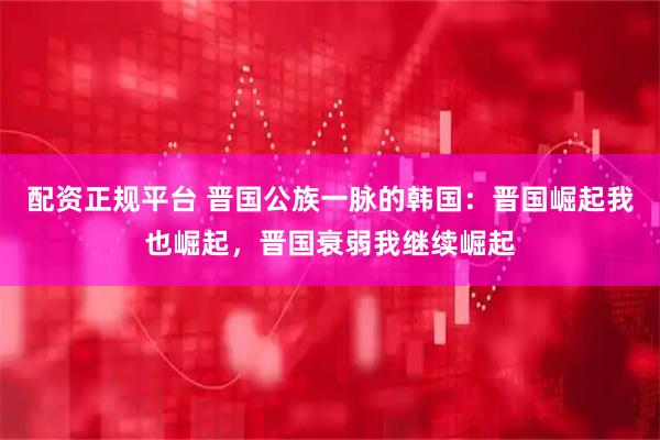 配资正规平台 晋国公族一脉的韩国：晋国崛起我也崛起，晋国衰弱我继续崛起