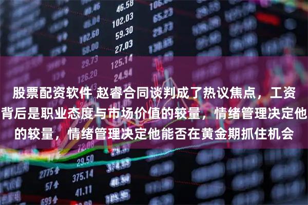股票配资软件 赵睿合同谈判成了热议焦点，工资和情绪引发争议，其实背后是职业态度与市场价值的较量，情绪管理决定他能否在黄金期抓住机会