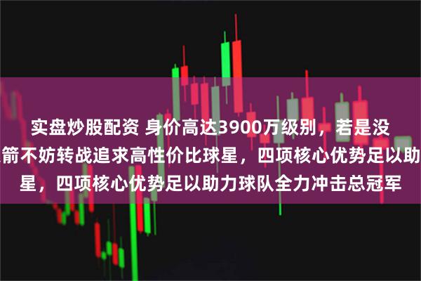 实盘炒股配资 身价高达3900万级别，若是没能顺利拿下字母哥，火箭不妨转战追求高性价比球星，四项核心优势足以助力球队全力冲击总冠军