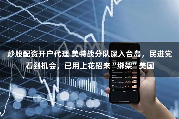 炒股配资开户代理 美特战分队深入台岛，民进党看到机会，已用上花招来“绑架”美国