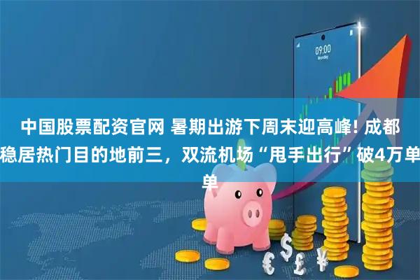 中国股票配资官网 暑期出游下周末迎高峰! 成都稳居热门目的地前三，双流机场“甩手出行”破4万单