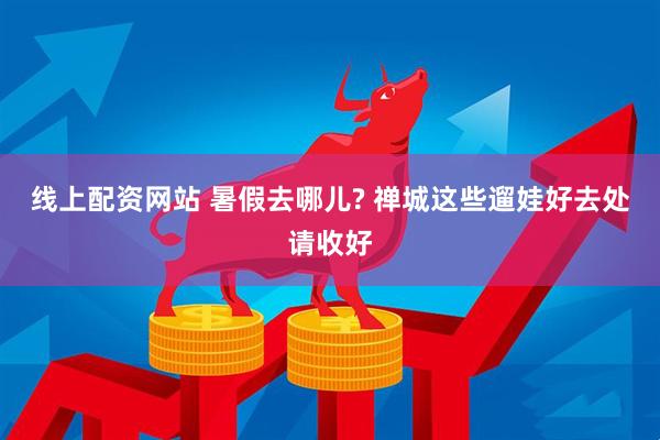 线上配资网站 暑假去哪儿? 禅城这些遛娃好去处请收好